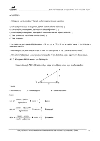 ................................................................................ Centro Federal de Educação Tecnológica de Minas Gerais. Campus VIII – Varginha



ATIVIDADES


1. Coloque V (verdadeira) ou F (falsa), conforme as sentenças seguintes:


a) Em qualquer losango as diagonais, cortam-se mutuamente ao meio ( )
b) Em qualquer parelelogramo, as diagonais são congruentes (                                          )
c) Em qualquer paralelogramo, as diagonais são bissetrizes dos ângulos internos ( )
d) Todo quadrado é inscritível e circunscritivel ( )
e) Todo retângulo


2. As bases de um trapézio ABCD medem:                               AB = 4 cm e CD = 10 cm, e a altura mede 12 cm. Calcule a
área deste trapézio.

                                                                                                                                                          2
3. Um triângulo ABC tem uma altura de 20 cm e sua base igual a 10 cm. Calcule sua área, em m .

4. Um determinado círculo possui seu diâmetro igual a 24 cm. Calcule a área e o perímetro deste circulo.

8.2.5. Relações Métricas em um Triângulo

          Seja um triângulo ABC retângulo em Â, e seja α a medida de um de seus ângulos agudos:

                                                                                                       B

                                                                             a
                                                                                                          c


                                                    C          α
                                                                                                      A
                                                                                 b
Temos:

a = hipotenusa                   c = cateto oposto                                    b = cateto adjacente

Logo:

          cateto − oposto                                 c
sen α =                                     senα =                       (seno)
            hipotenusa                                    a

          cateto − adjacente                                    b
cos α =                                          cos α =                 (cosseno)
             hipotenusa                                         a

           cateto − oposto                                     c
tag α =                                          senα =                  (tangente)
          cateto − adjacente                                   b




            Curso Pró-Técnico. Disciplina: Matemática – Professores: Antonio José B. Bottion e Paulo Henrique C. Pereira                                                137
 