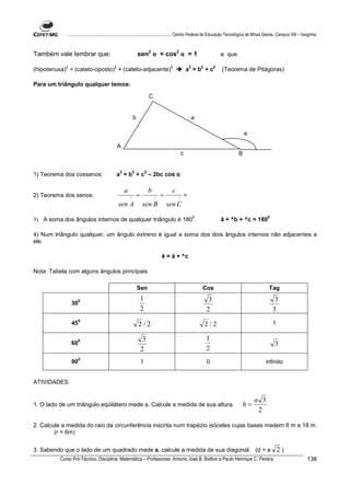 ................................................................................ Centro Federal de Educação Tecnológica de Minas Gerais. Campus VIII – Varginha



Também vale lembrar que:                                        sen2 α + cos2 α = 1                                         e que

            2                              2                                          2                2       2        2
(hipotenusa) = (cateto-oposto) + (cateto-adjacente)                                                a =b +c                  (Teorema de Pitágoras)

Para um triângulo qualquer temos:

                                                                         C


                                                            b                                              a

                                                                                                                                        e

                                               A
                                                                                               c                                    B


                                                2       2            2
1) Teorema dos cossenos:                       a = b + c – 2bc cos α

                                                    a                    b             c
2) Teorema dos senos:                                   ^
                                                            =                ^
                                                                                 =         ^
                                                                                                   =
                                               sen A             sen B               sen C
                                                                                                           0                                      0
3) A soma dos ângulos internos de qualquer triângulo é 180 .                                                                â + ^b + ^c = 180

4) Num triângulo qualquer, um ângulo extreno é igual a soma dos dois ângulos internos não adjacentes a
ele.

                                                                                 ê = â + ^c

Nota: Tabela com alguns ângulos principais

                                                                Sen                                            Cos                                Tag

                    0                                           1                                                   3                                  3
                30
                                                                2                                                  2                                  3
                    0
                45                                              2/2                                                2/2                                1

                    0                                             3                                                1
                60                                                                                                                                    3
                                                                 2                                                 2
                    0
                90                                               1                                                 0                          infinito


ATIVIDADES


                                                                                                                                            a 3
1. O lado de um triângulo eqüilátero mede a. Calcule a medida de sua altura.                                                        h=
                                                                                                                                             2

2. Calcule a medida do raio da circunferência inscrita num trapézio isóceles cujas bases medem 8 m e 18 m.
        (r = 6m)


3. Sabendo que o lado de um quadrado mede a, calcule a medida de sua diagonal. (d = a                                                                     2)
          Curso Pró-Técnico. Disciplina: Matemática – Professores: Antonio José B. Bottion e Paulo Henrique C. Pereira                                                138
 