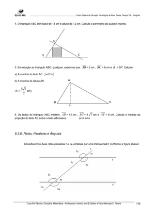 ................................................................................ Centro Federal de Educação Tecnológica de Minas Gerais. Campus VIII – Varginha



4. O triangulo ABC tem base de 18 cm e altura de 12 cm. Calcule o perímetro do quadro inscrito.




                                                A




                                 B                                                  C


                                                                                                                                        ^
5. Em relação ao triângulo ABC, qualquer, sabemos que:                                    AB = 5 cm , BC = 8 cm e B = 600. Calcule:

a) A medida do lado AC (x=7cm)

b) A medida da altura AH.                                             A


         5 3
(h   =       cm)
          2

                                                  B                                                                              C
                                                                        H


6. Os lados do triângulo ABC medem: AB = 12 cm , BC = 4                                                7 cm e AC = 8 cm. Calcule a medida da
projeção do lado AC sobre o lado AB (base).      (x=4 cm)




8.2.6. Retas, Paralelas e Ângulos


          Consideremos duas retas paralelas r e s, cortadas por uma transversal t, conforme a figura abaixo:




            Curso Pró-Técnico. Disciplina: Matemática – Professores: Antonio José B. Bottion e Paulo Henrique C. Pereira                                                139
 