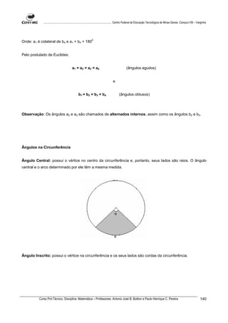 ................................................................................ Centro Federal de Educação Tecnológica de Minas Gerais. Campus VIII – Varginha




                                                            0
Onde: a1 é colateral de b4 e a1 + b4 = 180


Pelo postulado de Euclides:


                                         a1 = a2 = a3 = a4                                    (ângulos agudos)


                                                                                 e


                                               b1 = b2 = b3 = b4                       (ângulos obtusos)




Observação: Os ângulos a2 e a3 são chamados de alternados internos, assim como os ângulos b2 e b3.




Ângulos na Circunferência


Ângulo Central: possui o vértice no centro da circunferência e, portanto, seus lados são raios. O ângulo
central e o arco determinado por ele têm a mesma medida.




                                                                                  α




                                                                                  α




Ângulo Inscrito: possui o vértice na circunferência e os seus lados são cordas da circunferência.




          Curso Pró-Técnico. Disciplina: Matemática – Professores: Antonio José B. Bottion e Paulo Henrique C. Pereira                                                140
 