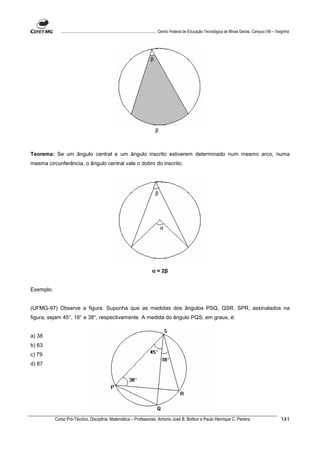 ................................................................................ Centro Federal de Educação Tecnológica de Minas Gerais. Campus VIII – Varginha




                                                                            β




                                                                                β



Teorema: Se um ângulo central e um ângulo inscrito estiverem determinado num mesmo arco, numa
mesma circunferência, o ângulo central vale o dobro do inscrito.




                                                                                β




                                                                                    α




                                                                             α = 2β


Exemplo:


(UFMG-97) Observe a figura. Suponha que as medidas dos ângulos PSQ, QSR, SPR, assinalados na
figura, sejam 45°, 18° e 38°, respectivamente. A medida do ângulo PQS, em graus, é:


a) 38
b) 63
c) 79
d) 87




           Curso Pró-Técnico. Disciplina: Matemática – Professores: Antonio José B. Bottion e Paulo Henrique C. Pereira                                                141
 
