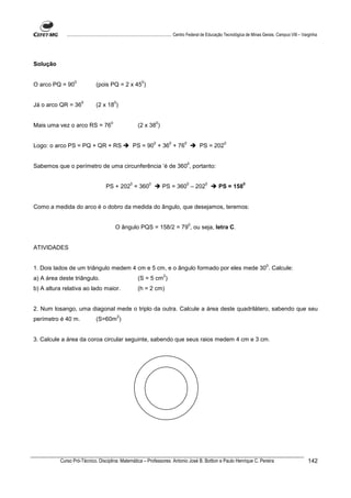 ................................................................................ Centro Federal de Educação Tecnológica de Minas Gerais. Campus VIII – Varginha




Solução

                 0                                          0
O arco PQ = 90                 (pois PQ = 2 x 45 )

                      0                      0
Já o arco QR = 36              (2 x 18 )

                                         0                           0
Mais uma vez o arco RS = 76                               (2 x 38 )

                                                                     0        0        0                        0
Logo: o arco PS = PQ + QR + RS                           PS = 90 + 36 + 76                       PS = 202

                                                                                           0
Sabemos que o perímetro de uma circunferência ‘é de 360 , portanto:

                                                     0           0                         0         0                       0
                                     PS + 202 = 360                      PS = 360 – 202                      PS = 158


Como a medida do arco é o dobro da medida do ângulo, que desejamos, teremos:

                                                                                           0
                                             O ângulo PQS = 158/2 = 79 , ou seja, letra C.


ATIVIDADES

                                                                                                                                           0
1. Dois lados de um triângulo medem 4 cm e 5 cm, e o ângulo formado por eles mede 30 . Calcule:
                                                                          2
a) A área deste triângulo.                                (S = 5 cm )
b) A altura relativa ao lado maior.                       (h = 2 cm)


2. Num losango, uma diagonal mede o triplo da outra. Calcule a área deste quadrilátero, sabendo que seu
                                                 2
perímetro é 40 m.              (S=60m )


3. Calcule a área da coroa circular seguinte, sabendo que seus raios medem 4 cm e 3 cm.




          Curso Pró-Técnico. Disciplina: Matemática – Professores: Antonio José B. Bottion e Paulo Henrique C. Pereira                                                142
 