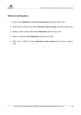 ................................................................................ Centro Federal de Educação Tecnológica de Minas Gerais. Campus VIII – Varginha




Referências Bibliográficas


   1. GUELLI, Oscar. Matemática: uma aventura do pensamento. São Paulo: Ática, 1999.


   2. MORI, Iracema e ONAGA, Dulce Satiko. Matemática: idéias e desafios. São Paulo: Saraiva, 2000.


   3. SPINELLI, Walter e SOUZA, Maria Helena. Matemática. São Paulo: Ática, 2001.


   4. DANTE, Luiz Roberto. Tudo é Matemática. São Paulo: Ática, 2004.


   5. NERY, Chico e TROTTA, Fernando. Matemática: Curso Completo. Rio de Janeiro: Moderna,
      1988




        Curso Pró-Técnico. Disciplina: Matemática – Professores: Antonio José B. Bottion e Paulo Henrique C. Pereira                                                145
 