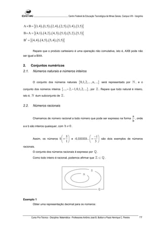 ............................................................. Centro Federal de Educação Tecnológica de Minas Gerais. Campus VIII - Varginha



A × B = {(1, 4 ) , (1,5 ) , ( 2, 4 ) , ( 2,5) , ( 3, 4 ) , ( 3,5 )}

B × A = {( 4,1) , ( 4, 2 ) , ( 4,3) , ( 5,1) , ( 5, 2 ) , ( 5,3)}

B2 = {( 4, 4 ) , ( 4,5 ) , ( 5, 4 ) , ( 5,5 )}


           Repare que o produto cartesiano é uma operação não comutativa, isto é, AXB pode não
ser igual a BXA.


2.        Conjuntos numéricos
2.1.       Números naturais e números inteiros


           O conjunto dos números naturais                           {0,1, 2,... , n, ...}        será representado por ℕ , e o

conjunto dos números inteiros                  {..., − 2, − 1, 0,1, 2, ...} , por          ℤ . Repare que todo natural é inteiro,
isto é,   ℕ éum subconjunto de ℤ .


2.2.       Números racionais


                                                                                                                                          a
           Chamamos de número racional a todo número que pode ser expresso na forma                                                         , onde
                                                                                                                                          b
a e b são inteiros quaisquer, com                  b ≠ 0.


                                                5                 −1 
           Assim, os números 5  =                 e -0,333333...  =  são dois exemplos de números
                                                1                 3 
racionais.
           O conjunto dos números racionais é expresso por                               ℚ.
           Como todo inteiro é racional, podemos afirmar que                              ℤ ⊂ ℚ.


                                                                                     ℤ
                                                                           ℕ




                                                                                              ℚ



Exemplo 1
           Obter uma representação decimal para os números:



          Curso Pro-Técnico - Disciplina: Matemática - Professores Antônio José B. Bottion e Paulo Henrique C. Pereira                             11
 