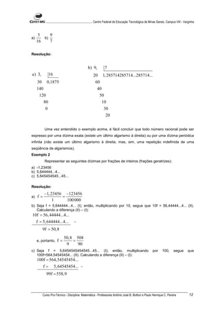 ............................................................. Centro Federal de Educação Tecnológica de Minas Gerais. Campus VIII - Varginha


      3    9
a)      b)
     16    7

Resolução:


                                                   b) 9,           7
a) 3,           16                                      20       1, 285714285714...285714...
     30      0,1875                                       60
     140                                                    40
      120                                                     50
          80                                                   10
            0                                                     30
                                                                    20


           Uma vez entendido o exemplo acima, é fácil concluir que todo número racional pode ser
expresso por uma dízima exata (existe um último algarismo à direita) ou por uma dízima periódica
infinita (não existe um último algarismo à direita, mas, sim, uma repetição indefinida de uma
seqüência de algarismos).
Exemplo 2
           Representar as seguintes dízimas por frações de inteiros (frações geratrizes):
a) -1,23456
b) 5,644444...4...
c) 5,645454545...45...

Resolução:
           −1, 23456 −123456
a)   f=             =
                1     100 000
b) Seja f = 5,644444...4... (I); então, multiplicando por 10, segue que 10f = 56,44444...4... (II).
   Calculando a diferença (II) – (I):
10f = 56, 44444...4...
  f = 5, 644444...4...                −
          9f = 50,8
                            50,8 508
     e, portanto,     f=        =
                             9    90
c) Seja f = 5,6454545454545...45... (I); então, multiplicando                                                   por      100,       segue         que
   100f=564,54545454... (II). Calculando a diferença (II) – (I):
     100f = 564,54545454...
          f=         5, 64545454... −
             99f = 558,9



          Curso Pro-Técnico - Disciplina: Matemática - Professores Antônio José B. Bottion e Paulo Henrique C. Pereira                             12
 