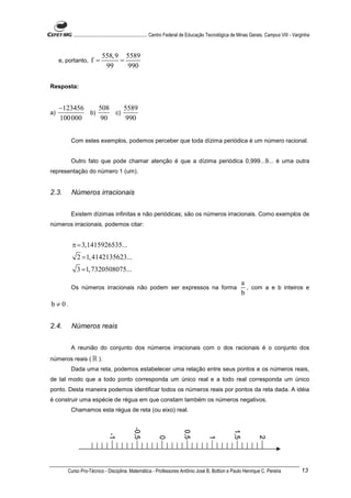 ............................................................. Centro Federal de Educação Tecnológica de Minas Gerais. Campus VIII - Varginha


                           558, 9 5589
     e, portanto,    f=          =
                            99     990

Resposta:


     −123456    508    5589
a)           b)     c)
     100 000    90      990


          Com estes exemplos, podemos perceber que toda dízima periódica é um número racional.


          Outro fato que pode chamar atenção é que a dízima periódica 0,999...9... é uma outra
representação do número 1 (um).


2.3.      Números irracionais


          Existem dízimas infinitas e não periódicas; são os números irracionais. Como exemplos de
números irracionais, podemos citar:


          π = 3,1415926535...
             2 = 1, 4142135623...
            3 = 1, 7320508075...
                                                                                                              a
          Os números irracionais não podem ser expressos na forma                                               , com a e b inteiros e
                                                                                                              b
b ≠ 0.


2.4.      Números reais


          A reunião do conjunto dos números irracionais com o dos racionais é o conjunto dos
números reais ( ℝ ).
          Dada uma reta, podemos estabelecer uma relação entre seus pontos e os números reais,
de tal modo que a todo ponto corresponda um único real e a todo real corresponda um único
ponto. Desta maneira podemos identificar todos os números reais por pontos da reta dada. A idéia
é construir uma espécie de régua em que constam também os números negativos.
          Chamamos esta régua de reta (ou eixo) real.




        Curso Pro-Técnico - Disciplina: Matemática - Professores Antônio José B. Bottion e Paulo Henrique C. Pereira                              13
 