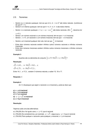 ............................................................. Centro Federal de Educação Tecnológica de Minas Gerais. Campus VIII - Varginha




2.5.    Teoremas

                                                                                                 n
− Sendo m e n naturais quaisquer, tem-se que m+n, m ⋅ n e m são todos naturais. (Lembre-se
          0
  de que 0 = 1.)
− Sendo h e k inteiros quaisquer, tem-se que h + k, h - k, h ⋅ k são todos inteiros.
                                                                                r                         r
− Sendo r e s racionais quaisquer, r + s, r – s, r ⋅ s e                          são todos racionais. (Em , devemos ter
                                                                                s                         s
   s ≠ 0 .)
− Sendo r um número racional e x um número irracional, tem-se que r + x é irracional.
− Sendo r, r ≠ 0 , um racional e x um número irracional, tem-se que r ⋅ x é irracional.
                                                                                    1
− Sendo x um irracional qualquer não nulo, tem-se que                                 é irracional.
                                                                                    x
− Entre dois números racionais existem infinitos outros números racionais e infinitos números
  irracionais.
− Entre dois números irracionais existem infinitos outros números irracionais e infinitos números
  racionais.

Exemplo 3

        Quantos são os elementos do conjunto                         {x ∈ ℕ /10           2 < x < 10 3 ?       }
Resolução:

  2 = 1, 41... ⇒ 10 2 = 14,1... e
  3 = 1, 73... ⇒ 10 3 =17, 3...
Entre 14,1... e 17,3... existem 3 números naturais, a saber 15, 16 e 17.


Resposta: 3


Exemplo 4
        (G. V.) Quaisquer que sejam o racional x e o irracional y, pode-se dizer que:


a) x ⋅ y é irracional
b) y ⋅ y é irracional
c) x + y é racional
d) x − y + 2 é irracional
e) x + 2y é irracional

Resolução:


Vejamos cada uma das alternativas:
a) (FALSA) Se x for igual a zero, x ⋅ y = 0, que é racional.
b) (FALSA) Se considerarmos, por exemplo, y = 3 , segue que y ⋅ y = 3 que é racional.
c) (FALSA) Para qualquer x racional e para qualquer y irracional, x + y é irracional.



       Curso Pro-Técnico - Disciplina: Matemática - Professores Antônio José B. Bottion e Paulo Henrique C. Pereira                             14
 