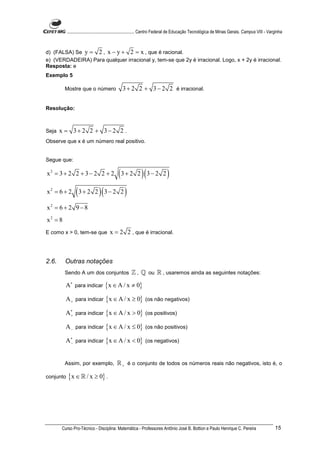 ............................................................. Centro Federal de Educação Tecnológica de Minas Gerais. Campus VIII - Varginha



d) (FALSA) Se y = 2 , x − y + 2 = x , que é racional.
e) (VERDADEIRA) Para qualquer irracional y, tem-se que 2y é irracional. Logo, x + 2y é irracional.
Resposta: e
Exemplo 5

         Mostre que o número                   3 + 2 2 + 3 − 2 2 é irracional.


Resolução:



Seja   x = 3+ 2 2 + 3− 2 2 .
Observe que x é um número real positivo.


Segue que:

x2 = 3 + 2 2 + 3 − 2 2 + 2                  (3 + 2 2 )(3 − 2 2 )
x2 = 6 + 2      ( 3 + 2 2 )(3 − 2 2 )
x2 = 6 + 2 9 − 8
x2 = 8
E como x > 0, tem-se que              x = 2 2 , que é irracional.



2.6.     Outras notações
         Sendo A um dos conjuntos                   ℤ , ℚ ou ℝ , usaremos ainda as seguintes notações:
         A∗ para indicar {x ∈ A / x ≠ 0}

         A + para indicar {x ∈ A / x ≥ 0} (os não negativos)

         A∗ para indicar {x ∈ A / x > 0} (os positivos)
          +


         A − para indicar {x ∈ A / x ≤ 0} (os não positivos)

         A∗ para indicar {x ∈ A / x < 0} (os negativos)
          −




         Assim, por exemplo,               ℝ + é o conjunto de todos os números reais não negativos, isto é, o

conjunto   {x ∈ ℝ / x ≥ 0} .




       Curso Pro-Técnico - Disciplina: Matemática - Professores Antônio José B. Bottion e Paulo Henrique C. Pereira                               15
 