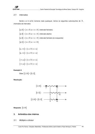 ............................................................. Centro Federal de Educação Tecnológica de Minas Gerais. Campus VIII - Varginha


2.7.    Intervalos


        Sendo a e b (a<b) números reais quaisquer, temos os seguintes subconjuntos de                                                           ℝ,
chamados de intervalos:


        [ a, b] = {x ∈ ℝ |a ≤ x ≤ b} (intervalo fechado)
         ]a, b[ = {x ∈ ℝ |a < x < b} (intervalo aberto)
        [ a, b[ = {x ∈ ℝ |a ≤ x < b} (intervalo fechado só à esquerda)
         ]a, b] = {x ∈ ℝ |a < x ≤ b}

        [ a, +∞[ = {x ∈ ℝ | x ≥ a}
         ]a, +∞[ = {x ∈ ℝ | x > a}

         ]−∞, a ] = {x ∈ ℝ | x ≤ a}
         ]−∞, a[ = {x ∈ ℝ | x < a}

Exemplo 6

        Obter    [ 2,10] ∩ ]5,12[ .

Resolução:



                                            [ 2,10] :

                                            ]5,12[ :

                                 [ 2,10] ∩ ]5,12[


Resposta:    ]5,10]

3.     Aritmética dos inteiros


3.1.    Múltiplo e divisor


       Curso Pro-Técnico - Disciplina: Matemática - Professores Antônio José B. Bottion e Paulo Henrique C. Pereira                             16
 