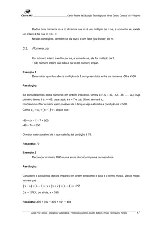 ............................................................. Centro Federal de Educação Tecnológica de Minas Gerais. Campus VIII - Varginha




        Dados dois números m e d, dizemos que m é um múltiplo de d se, e somente se, existir
um inteiro k tal que m = k ⋅ d.
        Nestas condições, também se diz que d é um fator (ou divisor) de m.


3.2.     Número par


        Um número inteiro a é dito par se, e somente se, ele for múltiplo de 2.
        Todo número inteiro que não é par é dito número ímpar.


Exemplo 1
        Determinar quantos são os múltiplos de 7 compreendidos entre os números -50 e +500.


Resolução:


Se considerarmos estes números em ordem crescente, temos a P.A. (-49, -42, -35, ... , an), cujo
primeiro termo é a1 = -49, cuja razão é r = 7 e cujo último termo é an.
Precisamos obter o maior valor possível de n tal que seja satisfeita a condição na < 500.

Como   a n = a1 + ( n − 1) ⋅ r , segue que:


-49 + (n – 1) ⋅ 7 < 500
-49 + 7n < 556


O maior valor possível de n que satisfaz tal condição é 79.


Resposta: 79


Exemplo 2
        Decompor o inteiro 1995 numa soma de cinco ímpares consecutivos.


Resolução:


Considere a seqüência destes ímpares em ordem crescente e seja x o termo médio. Deste modo,
tem-se que

( x − 4 ) + ( x − 2 ) + x + ( x + 2 ) + ( x + 4 ) = 1995
5x = 1995 , ou ainda, x = 399.

Resposta: 395 + 397 + 399 + 401 + 403



       Curso Pro-Técnico - Disciplina: Matemática - Professores Antônio José B. Bottion e Paulo Henrique C. Pereira                             17
 
