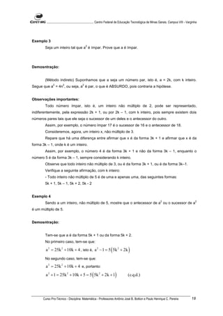 ............................................................. Centro Federal de Educação Tecnológica de Minas Gerais. Campus VIII - Varginha




Exemplo 3
                                              2
        Seja um inteiro tal que a é ímpar. Prove que a é ímpar.




Demosntração:


        (Método indireto) Suponhamos que a seja um número par, isto é, a = 2k, com k inteiro.
               2        2                 2
Segue que a = 4n , ou seja, a é par, o que é ABSURDO, pois contraria a hipótese.


Observações importantes:
        Todo número ímpar, isto é, um inteiro não múltiplo de 2, pode ser representado,
indiferentemente, pela expressão 2k + 1, ou por 2k – 1, com k inteiro, pois sempre existem dois
números pares tais que ele seja o sucessor de um deles e o antecessor do outro.
        Assim, por exemplo, o número ímpar 17 é o sucessor de 16 e o antecessor de 18.
        Consideremos, agora, um inteiro x, não múltiplo de 3.
        Repare que há uma diferença entre afirmar que x é da forma 3k + 1 e afirmar que x é da
forma 3k – 1, onde k é um inteiro.
        Assim, por exemplo, o número 4 é da forma 3k + 1 e não da forma 3k – 1, enquanto o
número 5 é da forma 3k – 1, sempre considerando k inteiro.
        Observe que todo inteiro não múltiplo de 3, ou é da forma 3k + 1, ou é da forma 3k–1.
        Verifique a seguinte afirmação, com k inteiro:
        - Todo inteiro não múltiplo de 5 é de uma e apenas uma, das seguintes formas:
        5k + 1, 5k – 1, 5k + 2, 5k - 2


Exemplo 4
                                                                                                                   2                               2
        Sendo a um inteiro, não múltiplo de 5, mostre que o antecessor de a ou o sucessor de a
é um múltiplo de 5.


Demosntração:


        Tem-se que a é da forma 5k + 1 ou da forma 5k + 2.
        No primeiro caso, tem-se que:

        a 2 = 25k 2 + 10k + 4 , isto é, a 2 − 1 = 5 ( 5k 2 + 2k )
        No segundo caso, tem-se que:

        a 2 = 25k 2 + 10k + 4 e, portanto:
        a 2 + 1 = 25k 2 + 10k + 5 = 5 ( 5k 2 + 2k + 1)                              (c.q.d.)




      Curso Pro-Técnico - Disciplina: Matemática - Professores Antônio José B. Bottion e Paulo Henrique C. Pereira                              18
 