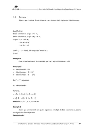 ............................................................. Centro Federal de Educação Tecnológica de Minas Gerais. Campus VIII - Varginha




3.3.       Teorema
           Sejam x, y e d inteiros. Se d é divisor de x, e d é divisor de (x + y), então d é divisor de y.




Justificativa:
Existe um inteiro k1 tal que x = d ⋅ k1
Existe um inteiro k2 tal que x + y = d ⋅ k2
Logo, d ⋅ k1 + y = d ⋅ k2
           y = d ⋅ k2 - d ⋅ k1
           y = d ⋅ (k2 – k1)


Como k2 – k1 é inteiro, tem-se que d é divisor de y.
(c.q.d.)


Exemplo 5
           Obter os valores inteiros de n de modo que n + 3 seja um divisor de n + 13.


Resolução:
n + 3 é divisor de n + 11
n + 3 é divisor de n + 3 + 8 (*)
n + 3 é divisor de n + 3                 (**)


De (*) e (**) segue que:


n + 3 é divisor de 8


Portanto,

n + 3 ∈ {1, 2, 4,8, −1, −2, −4, −8}

n ∈ {−2, −1,1,5, −4, −5, −7, −11}
Resposta: -2, -1, 1, 5, -4, -5, -7 e -11.


Exemplo 6
           Mostre que um inteiro              ℕ com quatro algarismos é múltiplo de 3 se, e somente se, a soma
dos algarismos for múltiplo de 3.
Demosntração:




       Curso Pro-Técnico - Disciplina: Matemática - Professores Antônio José B. Bottion e Paulo Henrique C. Pereira                                19
 