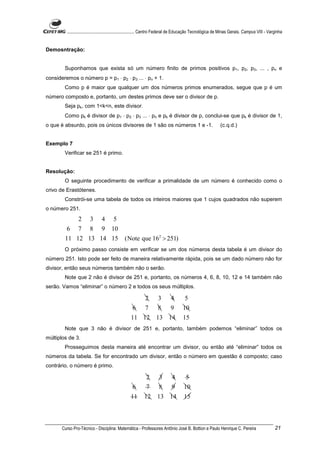 ............................................................. Centro Federal de Educação Tecnológica de Minas Gerais. Campus VIII - Varginha


Demosntração:


        Suponhamos que exista só um número finito de primos positivos p1, p2, p3, ... , pn e
consideremos o número p = p1 ⋅ p2 ⋅ p3 ... ⋅ pn + 1.
        Como p é maior que qualquer um dos números primos enumerados, segue que p é um
número composto e, portanto, um destes primos deve ser o divisor de p.
        Seja pk, com 1<k<n, este divisor.
        Como pk é divisor de p1 ⋅ p2 ⋅ p3 ... ⋅ pn e pk é divisor de p, conclui-se que pk é divisor de 1,
o que é absurdo, pois os únicos divisores de 1 são os números 1 e -1.                                       (c.q.d.)


Exemplo 7
        Verificar se 251 é primo.


Resolução:
        O seguinte procedimento de verificar a primalidade de um número é conhecido como o
crivo de Erastótenes.
        Constrói-se uma tabela de todos os inteiros maiores que 1 cujos quadrados não superem
o número 251.

            2 3 4 5
         6 7 8 9 10
        11 12 13 14 15                        (Note que 162 > 251)
        O próximo passo consiste em verificar se um dos números desta tabela é um divisor do
número 251. Isto pode ser feito de maneira relativamente rápida, pois se um dado número não for
divisor, então seus números também não o serão.
        Note que 2 não é divisor de 251 e, portanto, os números 4, 6, 8, 10, 12 e 14 também não
serão. Vamos “eliminar” o número 2 e todos os seus múltiplos.

                                                           2        3       4        5
                                                   6       7        8       9       10
                                                  11 12            13 14            15
        Note que 3 não é divisor de 251 e, portanto, também podemos “eliminar” todos os
múltiplos de 3.
        Prosseguimos desta maneira até encontrar um divisor, ou então até “eliminar” todos os
números da tabela. Se for encontrado um divisor, então o número em questão é composto; caso
contrário, o número é primo.

                                                            2       3        4        5
                                                   6        7       8        9       10
                                                  11       12      13 14             15



       Curso Pro-Técnico - Disciplina: Matemática - Professores Antônio José B. Bottion e Paulo Henrique C. Pereira                             21
 