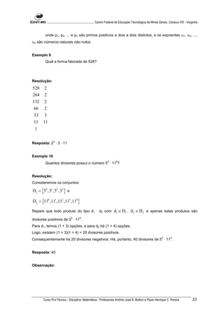 ............................................................. Centro Federal de Educação Tecnológica de Minas Gerais. Campus VIII - Varginha


        onde p1, p2, ... e pn são primos positivos e dois a dois distintos, e os expoentes α1, α2, ...,
αn são números naturais não nulos.


Exemplo 9
        Qual a forma fatorada de 528?




Resolução:
528     2
264     2
132     2
 66     2
 33     3
 11    11
 1

                  4
Resposta: 2 ⋅ 3 ⋅ 11


Exemplo 10
                                                                    3       4
        Quantos divisores possui o número 5 ⋅ 11 ?


Resolução:
Consideremos os conjuntos:

D1 = {50 , 51 , 52 ,53 } e

D 2 = {110 ,111 ,112 ,113 ,114 }

Repare que todo produto do tipo d1 ⋅ d2 com                               d1 ∈ D1 , d 2 ∈ D 2 e apenas estes produtos são
                                  3       4
divisores positivos de 5 ⋅ 11 .
Para d1, temos (1 + 3) opções, e para d2 há (1 + 4) opções.
Logo, existem (1 + 3)(1 + 4) = 20 divisores positivos.
                                                                                                                      3       4
Consequentemente há 20 divisores negativos. Há, portanto, 40 divisores de 5 ⋅ 11 .


Resposta: 40


Observação:




       Curso Pro-Técnico - Disciplina: Matemática - Professores Antônio José B. Bottion e Paulo Henrique C. Pereira                                23
 