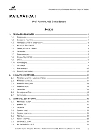 ....................................................................................... Centro Federal de Educação Tecnológica de Minas Gerais – Campus VIII - Varginha




MATEMÁTICA I
                                                   Prof. Antônio José Bento Bottion


                                                                                 ÍNDICE
1.     TEORIA DOS CONJUNTOS .................................................................................................................... 1
     1.1.       SIMBOLOGIA ....................................................................................................................................... 1
     1.2.       CONCEITOS PRIMITIVOS....................................................................................................................... 1
     1.3.       REPRESENTAÇÕES DE UM CONJUNTO................................................................................................... 2
     1.4.       MAIS DOIS POSTULADOS ...................................................................................................................... 3
     1.5.       DEFINIÇÃO DE SUBCONJUNTO .............................................................................................................. 3
     1.6.       TEOREMAS ......................................................................................................................................... 4
     1.7.       COMPLEMENTAR ................................................................................................................................. 5
     1.8.       CONJUNTO UNIVERSO ......................................................................................................................... 5
     1.9.       UNIÃO ................................................................................................................................................ 6
     1.10.      INTERSECÇÃO ..................................................................................................................................... 7
     1.11.      DIFERENÇA ......................................................................................................................................... 8
     1.12.      PAR ORDENADO ................................................................................................................................ 10
     1.13.      PRODUTO CARTESIANO ..................................................................................................................... 10

2.     CONJUNTOS NUMÉRICOS................................................................................................................... 11
     2.1.       NÚMEROS NATURAIS E NÚMEROS INTEIROS ........................................................................................ 11
     2.2.       NÚMEROS RACIONAIS ........................................................................................................................ 11
     2.3.       NÚMEROS IRRACIONAIS ..................................................................................................................... 13
     2.4.       NÚMEROS REAIS ............................................................................................................................... 13
     2.5.       TEOREMAS ....................................................................................................................................... 14
     2.6.       OUTRAS NOTAÇÕES .......................................................................................................................... 15
     2.7.       INTERVALOS ..................................................................................................................................... 16

3.     ARITMÉTICA DOS INTEIROS ............................................................................................................... 16
     3.1.       MÚLTIPLO E DIVISOR ......................................................................................................................... 16
     3.2.       NÚMERO PAR .................................................................................................................................... 17
     3.3.       TEOREMA ......................................................................................................................................... 19
     3.4.       NÚMERO PRIMO ................................................................................................................................ 20
     3.5.       NÚMERO COMPOSTO ......................................................................................................................... 20
     3.6.       TEOREMA ......................................................................................................................................... 20
     3.7.       FORMA FATORADA ............................................................................................................................ 22
     3.8.       DIVISÃO EUCLIDIANA ......................................................................................................................... 24
     3.9.       MÁXIMO DIVISOR COMUM ................................................................................................................... 25

             Curso Pró-Técnico - Disciplina: Matemática – Professores Antonio José B. Bottion e Paulo Henrique C. Pereira                                                             iii
 