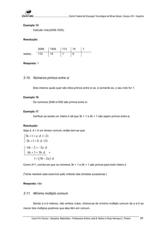 ............................................................. Centro Federal de Educação Tecnológica de Minas Gerais. Campus VIII - Varginha


Exemplo 15
           Calcular mdc(2048,1935).


Resolução:


                 2048           1935           113          14            1
restos:          113            14             1            0


Resposta: 1




3.10. Números primos entre si


           Dois inteiros quais quer são ditos primos entre si se, e somente se, o seu mdc for 1.


Exemplo 16
           Os números 2048 e1935 são primos entre si.


Exemplo 17
           Verificar se existe um inteiro k tal que 3k + 1 e 2k + 1 não sejam primos entre si.


Resolução:
Seja d, d > 0 um divisor comum; então tem-se que:

3k + 1 = a ⋅ d (−2)

 2k + 1 = b ⋅ d (3)
−6k − 2 = −2a ⋅ d

 6k + 3 = 3b ⋅ d +
            1 = ( 3b − 2a ) ⋅ d
Como d=1, conclui-se que os números 3k + 1 e 2k + 1 são primos para todo inteiro k.


(Tente resolver este exercício pelo método das divisões sucessivas.)


Resposta: não


3.11. Mínimo múltiplo comum


           Sendo a e b inteiros, não ambos nulos, chama-se de mínimo múltiplo comum de a e b ao
menor dos múltipos positivos que eles têm em comum.


          Curso Pro-Técnico - Disciplina: Matemática - Professores Antônio José B. Bottion e Paulo Henrique C. Pereira                             26
 