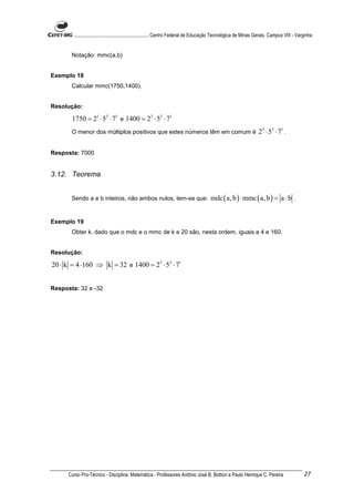 ............................................................. Centro Federal de Educação Tecnológica de Minas Gerais. Campus VIII - Varginha


       Notação: mmc(a,b)


Exemplo 18
       Calcular mmc(1750,1400).


Resolução:

       1750 = 21 ⋅ 53 ⋅ 71 e 1400 = 23 ⋅ 52 ⋅ 71
       O menor dos múltiplos positivos que estes números têm em comum é                                             23 ⋅ 53 ⋅ 71 .

Resposta: 7000


3.12. Teorema


       Sendo a e b inteiros, não ambos nulos, tem-se que:                               mdc ( a, b ) ⋅ mmc ( a, b ) = a ⋅ b .


Exemplo 19
       Obter k, dado que o mdc e o mmc de k e 20 são, nesta ordem, iguais a 4 e 160.


Resolução:

20 ⋅ k = 4 ⋅160 ⇒ k = 32 e 1400 = 23 ⋅ 52 ⋅ 71


Resposta: 32 e -32




      Curso Pro-Técnico - Disciplina: Matemática - Professores Antônio José B. Bottion e Paulo Henrique C. Pereira                             27
 