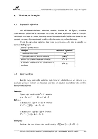 ............................................................. Centro Federal de Educação Tecnológica de Minas Gerais. Campus VIII - Varginha


4.     Técnicas de fatoração



4.1.    Expressão algébrica


        Para estabelecer conceitos, definições, axiomas, teorema, etc., na Álgebra, usaremos,
quase sempre, seqüências de caracteres, que podem ser letras, algarismos, sinais de operação,
parênteses, colchetes ou chaves, dispostos numa ordem determinada. Seqüências desse tipo, em
que pelo menos um dos caracteres é uma letra, são chamadas expressões algébricas.
         O uso de expressões algébricas traz várias conveniências, entre elas a precisão e a
concisão de linguagem.
        Observe o quadro abaixo:
          Exemplo:                                                                  Expressão Algébrica:
          O dobro de um número                                                                         2x
                                                                                                            2
          O quadrado da soma de dois números                                                     (a + b)
                                                                                                   2        2
          A soma dos quadrados de dois números                                                   a +b
          A soma do quadrado de um número com o                                                    2
                                                                                                 n + 2n
          seu dobro




4.2.    Valor numérico


        Quando, numa expressão algébrica, cada letra for substituída por um número e as
eventuais operações puderem ser efetuadas, obter-se-á um resultado chamado de valor numérico
da expressão algébrica.


Exemplo 1
                                                  2       2
        Obter o valor numérico de a – b + ab para:
        a) a = 1 e b = 2                    b) a = 2 e b = 1
Solução:
        a) Substituindo a por 1 e b por 2, obtemos:
        12 − 2 2 + (1)( 2 ) = 1 − 4 + 2 = −1 .


        b) Substituindo a por 2 e b por 1, obtemos:
         22 − 12 + ( 2 )(1) = 4 − 1 + 2 = 5 .


Exemplo 2

        Sendo a = 3 e b = 4, obter o valor numérico de                           ( a + 2 )( ab + 1) − a ( ab + 2b + 1)

       Curso Pro-Técnico - Disciplina: Matemática - Professores Antônio José B. Bottion e Paulo Henrique C. Pereira                             28
 