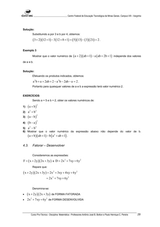 ............................................................. Centro Federal de Educação Tecnológica de Minas Gerais. Campus VIII - Varginha




Solução:
            Substituindo a por 3 e b por 4, obtemos:

             ( 3 + 2 )(12 + 1) − 3 (12 + 8 + 1) = ( 5 )(13) − ( 3)( 21) = 2 .

Exemplo 3

            Mostrar que o valor numérico de                     ( a + 2 )( ab + 1) − a ( ab + 2b + 1)                independe dos valores

de a e b.


Solução:
            Efetuando os produtos indicados, obtemos:

             a 2 b + a + 2ab + 2 − a 2 b − 2ab − a = 2 .
            Portanto para quaisquer valores de a e b a expressão terá valor numérico 2.


EXERCÍCIOS
            Sendo a = 5 e b = 2, obter os valores numéricos de:

     (a + b)
                   2
1)

2)   a 2 + b2
     (a − b)
                   2
3)

     (b − a )
              2
4)

5) a − b
       2       2

6) Mostrar que o valor numérico da expressão abaixo não depende do valor de b.
     ( a + b )( ab + 1) − b ( a 2 + ab + 1) .

4.3.        Fatorar – Desenvolver


            Consideremos as expressões:

F = ( x + 2y )( 2x + 3y ) e D = 2x 2 + 7xy + 6y 2
            Repare que:

( x + 2y )( 2x + 3y ) = 2x 2 + 3xy + 4xy + 6y 2
                             = 2x 2 + 7xy + 6y 2


            Denomina-se:

•    ( x + 2y )( 2x + 3y ) de FORMA FATORADA
•    2x 2 + 7xy + 6y 2 de FORMA DESENVOLVIDA



           Curso Pro-Técnico - Disciplina: Matemática - Professores Antônio José B. Bottion e Paulo Henrique C. Pereira                             29
 