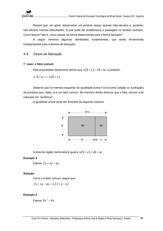............................................................. Centro Federal de Educação Tecnológica de Minas Gerais. Campus VIII - Varginha


        Repare que, em geral, desenvolver um produto requer apenas mão-de-obra e, portanto,
não oferece maiores dificuldades. O que pode dar problemas é a passagem no sentido contrário.
Como fatorar? Isto é, como passar da forma desenvolvida para a forma fatorada?
        A    seguir       veremos           algumas         identidades           fundamentais,             que      serão        ferramentas
indispensáveis para a técnica de fatoração.


4.4.    Casos de fatoração


1° caso: o fator comum

        Pela propriedade distributiva, temos que                       a ( b + c ) = ab + ac e portanto:

         a ⋅ b + a ⋅ c = a (b + c)


        Observe que no membro esquerdo da igualdade acima h’uma soma (adição ou subtração)
de produtos que, neles, a é um fator comum. No membro direito diremos que o fator comum a foi
colocado em “evidência”.
        A igualdade acima pode ser ilustrada da seguinte maneira:




        A área da região hachurada é igual a                      a ( b + c ) = ab + ac .
Exemplo 4
        Fatorar     2x + xy − ax .


Solução:
        Como x é fator comum, segue que:

         2x + xy − ax = x ( 2 + y − a )


Exemplo 5

        Fatorar     8x 2 − 4x .




       Curso Pro-Técnico - Disciplina: Matemática - Professores Antônio José B. Bottion e Paulo Henrique C. Pereira                             30
 