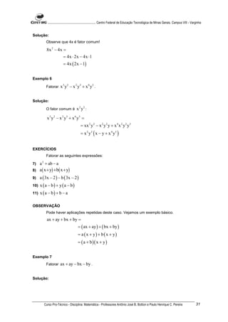 ............................................................. Centro Federal de Educação Tecnológica de Minas Gerais. Campus VIII - Varginha


Solução:
          Observe que 4x é fator comum!

          8x 2 − 4x =
                         = 4x ⋅ 2x − 4x ⋅1
                         = 4x ( 2x − 1)


Exemplo 6

          Fatorar     x 3 y 2 − x 2 y3 + x 6 y5 .


Solução:

          O fator comum é            x 2 y2 :

           x 3 y 2 − x 2 y3 + x 6 y5 =
                                        = xx 2 y 2 − x 2 y 2 y + x 4 x 2 y 2 y3
                                        = x 2 y 2 ( x − y + x 4 y3 )


EXERCÍCIOS
          Fatorar as seguintes expressões:

7) a 2 + ab − a
8) a ( x + y) + b( x + y)

9)    a ( 3x − 2 ) − b ( 3x − 2 )
10)   x (a − b) + y (a − b)
11)   x (a − b) + b − a

OBSERVAÇÃO
          Pode haver aplicações repetidas deste caso. Vejamos um exemplo básico.
           ax + ay + bx + by =
                                      = ( ax + ay ) + ( bx + by )
                                      = a ( x + y) + b ( x + y)
                                      = ( a + b )( x + y )


Exemplo 7
          Fatorar     ax + ay − bx − by .


Solução:




         Curso Pro-Técnico - Disciplina: Matemática - Professores Antônio José B. Bottion e Paulo Henrique C. Pereira                             31
 