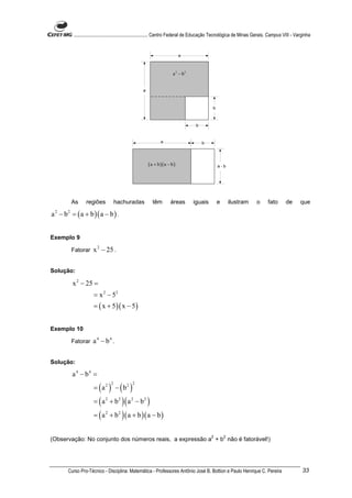 ............................................................. Centro Federal de Educação Tecnológica de Minas Gerais. Campus VIII - Varginha


                                                                            a



                                                                       a 2 − b2


                                                   a



                                                                                            b



                                                                                   b


                                                               a                       b




                                                       ( a + b )( a − b )                       a-b




         As      regiões            hachuradas           têm         áreas        iguais        e       ilustram      o     fato       de       que

a 2 − b 2 = ( a + b )( a − b ) .


Exemplo 9

         Fatorar     x 2 − 25 .

Solução:

          x 2 − 25 =
                     = x 2 − 52
                     = ( x + 5 )( x − 5 )


Exemplo 10

         Fatorar     a 4 − b4 .

Solução:

         a 4 − b4 =
                     = ( a 2 ) − ( b2 )
                                2           2



                     = ( a 2 + b 2 )( a 2 − b 2 )
                     = ( a 2 + b 2 ) ( a + b )( a − b )

                                                                                           2        2
(Observação: No conjunto dos números reais, a expressão a + b não é fatorável!)




       Curso Pro-Técnico - Disciplina: Matemática - Professores Antônio José B. Bottion e Paulo Henrique C. Pereira                              33
 