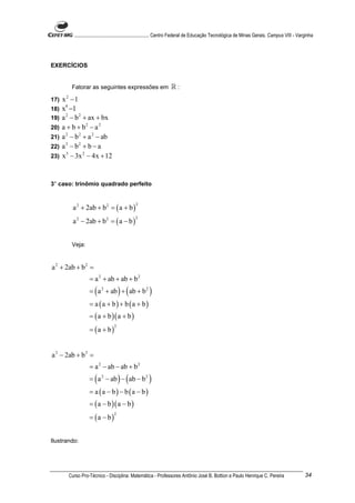 ............................................................. Centro Federal de Educação Tecnológica de Minas Gerais. Campus VIII - Varginha




EXERCÍCIOS


         Fatorar as seguintes expressões em                       ℝ:
17)   x2 −1
18)   x4 −1
19)   a 2 − b 2 + ax + bx
20)   a + b + b2 − a 2
21)   a 2 − b 2 + a 2 − ab
22)   a 2 − b2 + b − a
23)   x 3 − 3x 2 − 4x + 12


3° caso: trinômio quadrado perfeito



          a 2 + 2ab + b 2 = ( a + b )
                                              2



          a 2 − 2ab + b 2 = ( a − b )
                                             2




         Veja:


a 2 + 2ab + b 2 =
                  = a 2 + ab + ab + b 2
                  = ( a 2 + ab ) + ( ab + b 2 )
                  = a (a + b) + b (a + b)
                  = ( a + b )( a + b )
                  = (a + b)
                                 2




a 2 − 2ab + b 2 =
                  = a 2 − ab − ab + b 2
                  = ( a 2 − ab ) − ( ab − b 2 )
                  = a (a − b) − b (a − b)
                  = ( a − b )( a − b )
                  = (a − b)
                                 2




Ilustrando:




        Curso Pro-Técnico - Disciplina: Matemática - Professores Antônio José B. Bottion e Paulo Henrique C. Pereira                             34
 