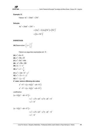............................................................. Centro Federal de Educação Tecnológica de Minas Gerais. Campus VIII - Varginha


Exemplo 13

          Fatorar      4a 2 + 20ab 2 + 25b 4 .

Solução:

          4a 2 + 20ab 2 + 25b 4 =
                                          = ( 2a ) + 2 ( 2a ) ( 5b 2 ) + ( 5b 2 )
                                                     2                                     2



                                          = ( 2a + 5b 2 )
                                                              2




EXERCÍCIOS
                                      2
                     1
24) Desenvolver:  x + 
                     x

          Fatorar as seguintes expressões em                       ℝ:
25)   x2 + 6x +9
26)   x2 −10x + 25
27)   x3 −16x2 + 64x
28)   −x2 + 20x −100
29)   2x − 1 − x 2
                1
30)   a4 + a2 +
                4
31)   a + 2ab + b 2 − c 2
       2


32)   x 2 + 2x + 1 − y 2
      x 2 − ( y − 1)
                       2
33)
4° caso: soma e diferença de cubos

          a 3 + b3 = ( a + b ) ( a 2 − ab + b 2 )
          a 3 − b3 = ( a − b ) ( a 2 + ab + b 2 )
Justificativa:

( a + b ) ( a 2 − ab + b 2 ) =
                                = a 3 − a 2 b + ab 2 + a 2 b − ab 2 + b 3
                                = a 3 + b3


( a − b ) ( a 2 + ab + b 2 ) =
                                = a 3 + a 2 b + ab 2 − a 2 b − ab 2 − b3
                                = a 3 − b3




        Curso Pro-Técnico - Disciplina: Matemática - Professores Antônio José B. Bottion e Paulo Henrique C. Pereira                              36
 