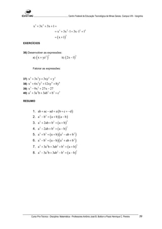 ............................................................. Centro Federal de Educação Tecnológica de Minas Gerais. Campus VIII - Varginha



          x 3 + 3x 2 + 3x + 1 =
                                     = x 3 + 3x 2 ⋅1 + 3x ⋅12 + 13
                                     = ( x + 1)
                                                   3



EXERCÍCIOS


36) Desenvolver as expressões:
          a)   ( x + yz ) 2 3
                                              b)   ( 2x − 1)
                                                                3




          Fatorar as expressões:


37)   x 3 + 3x 2 y + 3xy 2 + y3
38)   x 3 + 6x 2 y 2 + 12xy 4 + 8y 6
39) x 3 − 9x 2 + 27x − 27
40) a + 3a b + 3ab + b + c
     3      2        2    3 3




RESUMO


          1. ab + ac − ad = a ( b + c + −d )
          2. a 2 − b 2 = ( a + b )( a − b )
          3. a 2 + 2ab + b 2 = ( a + b )
                                                       2



          4. a 2 − 2ab + b 2 = ( a − b )
                                                    2



          5. a 3 + b3 = ( a + b ) ( a 2 − ab + b 2 )
          6. a 3 − b3 = ( a − b ) ( a 2 + ab + b 2 )
          7. a 3 + 3a 2 b + 3ab 2 + b3 = ( a + b )
                                                                    3



          8. a 3 − 3a 2 b + 3ab 2 − b3 = ( a − b )
                                                                 3




        Curso Pro-Técnico - Disciplina: Matemática - Professores Antônio José B. Bottion e Paulo Henrique C. Pereira                              39
 
