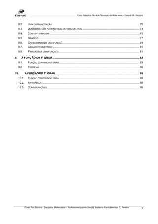 ....................................................................................... Centro Federal de Educação Tecnológica de Minas Gerais – Campus VIII - Varginha


     8.2.       UMA OUTRA NOTAÇÃO ....................................................................................................................... 72
     8.3.       DOMÍNIO DE UMA FUNÇÃO REAL DE VARIÁVEL REAL ............................................................................. 74
     8.4.       CONJUNTO IMAGEM ........................................................................................................................... 75
     8.5.       GRÁFICO .......................................................................................................................................... 77
     8.6.       CRESCIMENTO DE UMA FUNÇÃO ......................................................................................................... 79
     8.7.       CONJUNTO SIMÉTRICO ...................................................................................................................... 81
     8.8.       PARIDADE DE UMA FUNÇÃO................................................................................................................ 81

9.     A FUNÇÃO DO 1° GRAU ....................................................................................................................... 83
     9.1.       FUNÇÃO DO PRIMEIRO GRAU .............................................................................................................. 83
     9.2.       TEOREMA ......................................................................................................................................... 86

10.          A FUNÇÃO DO 2° GRAU................................................................................................................... 88
     10.1.      FUNÇÃO DO SEGUNDO GRAU ............................................................................................................. 88
     10.2.      A PARÁBOLA ..................................................................................................................................... 88
     10.3.      CONSIDERAÇÕES .............................................................................................................................. 90




             Curso Pró-Técnico - Disciplina: Matemática – Professores Antonio José B. Bottion e Paulo Henrique C. Pereira                                                              v
 