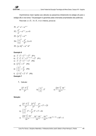 ............................................................. Centro Federal de Educação Tecnológica de Minas Gerais. Campus VIII - Varginha


           Imprimiremos maior rapidez aos cálculos se passarmos diretamente do estágio (A) para o
estágio (B) e vice-versa. Tal passagem é garantida pelas chamadas propriedades das potências.
           Para todo                  a ∈ ℝ , b ∈ ℝ , m e n inteiros, prova-se:


P1. a m ⋅ a n = a m + n
       am
P2.       = a m−n , a ≠ 0
       an
P3. ( a m ) = a m⋅n
                 n


                 m
    a  am
P4.   = m , b ≠ 0
    b  b
P5. ( a ⋅ b ) = a m ⋅ b m
                     m




Exemplo 6

a) 27 ⋅ 23 = 27 +3 = 210 (P1)
             −2       7 + 3+ ( −2 )
b) 2 ⋅ 2 ⋅ 2 = 2                    = 28 (P1)
    7    3

                7 −3
c) 2 : 2 = 2         = 24 (P2)
    7    3


d)    (2 )
         5 3
                 = 215 (P3)
             4
   2  24
e)   = 4                           (P4)
   3  3
      ( 2 ⋅ 5)
                 3
f)                   = 23 ⋅ 53 (P5)
Exemplo 7


        1. Calcular:


              (5             ⋅ 57 )                                                     (10 )
                                      2                                                         −1 3
                         3                                     4
                                                            3 4                                      ⋅10−7
           a)                                            b)   ⋅ 5                  c)
                         518                                5                                 10−10


Solução:



                     (5          ⋅ 57 )         (5 )
                             3            2       10 2
                                                          520
           a)                                 =          = 18 = 52 = 25
                             518                  518     5
                                 4
                      3 4 3 4
                                4
           b)          ⋅ 5 = 4 ⋅ 5 = 34 = 81
                     5      5

           c)
                     (10 )       −1 3
                                          ⋅10−7
                                                  =
                                                    10−3 ⋅10 −7 10−10
                                                               = −10 = 10 ( ) = 100 = 1
                                                                         −10 − −10

                                 10−10                10 −10
                                                                10



         Curso Pro-Técnico - Disciplina: Matemática - Professores Antônio José B. Bottion e Paulo Henrique C. Pereira                               45
 