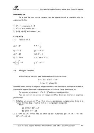 ............................................................. Centro Federal de Educação Tecnológica de Minas Gerais. Campus VIII - Varginha


OBSERVAÇÃO
           Se a base for zero, um ou negativa, não se poderá concluir a igualdade entre os
expoentes. De fato:


1) 14 = 17 e no entanto 4 ≠ 7
2) 03 = 05 e no entanto 3 ≠ 5
      ( −1)       = ( −1) e no entanto 2 ≠ 4
              2          4
3)

EXERCÍCIOS
14)        Resolver em         ℝ

                                                        1
a)   5x = 53                                f)   9x =
                                                        3
b)   5− x = 53                              g)   3x = 3 ⋅ 27
c)   5x = 25                                h)   8 ⋅ 8x = 4
d)   25x = 125                              i)   3x +1 + 6 ⋅ 3x = 27
           −x
     1
                  =5
                                                   2
e)                                        j)   2x = 42x − 2
     5


5.6.       Notação científica


           Todo número N, não nulo, pode ser representado numa das formas:

                                                       N = a ⋅10 m ou N = −a ⋅10m
                                                        (1 ≤ a ≤ 10 ) e ( m ∈ ℤ )
conforme N seja positivo ou negativo, respectivamente. Essa forma de se escrever um número é
chamada de notação científica e é bastante utilizada na Química, Física, Matemática, etc.
                                                            7              7
           Por exemplo, os números 3 ⋅ 10 e -3 ⋅ 10 estão em notação científica.
           Para se escrever um número em notação científica, devem-se observar as seguintes
propriedades:

1) Multiplicar um número por 10p , p > 0, é o mesmo que deslocar a vírgula para a direita de p
     “casas” decimais. Se p é negativo, desloca-se a vírgula para a esquerda.
         Assim:

                   a) 0, 00037 ⋅104 = 3, 7
                   b) 2500 ⋅10−3 = 2, 5
2) O valor de um número não se altera ao ser multiplicado por 10 p ⋅10 − p . De fato:
   10 p ⋅10 − p = 100 = 1 .



         Curso Pro-Técnico - Disciplina: Matemática - Professores Antônio José B. Bottion e Paulo Henrique C. Pereira                              49
 