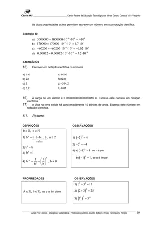 ............................................................. Centro Federal de Educação Tecnológica de Minas Gerais. Campus VIII - Varginha


            As duas propriedades acima permitem escrever um número em sua notação científica.


Exemplo 10

            a) 5000000 = 5000000 ⋅10 −6 ⋅106 = 5 ⋅106
                                  −5
            b) 170000 = 170000 ⋅10 ⋅10 = 1, 7 ⋅10
                                        5          5


            c)       −60200 = −60200 ⋅10 −4 ⋅104 = −6, 02 ⋅104
            d)       0, 00032 = 0, 00032 ⋅104 ⋅10−4 = 3, 2 ⋅10−4

EXERCÍCIOS
15)         Escrever em notação científica os números

a) 230                                          e) 8000
b) 23                                           f) 8237
c) 2                                            g) -354,2
d) 0,2                                          h) 0,01


16)    A carga de um elétron é 0,0000000000000000016 C. Escreva este número em notação
   científica.
17) A vida na terra existe há aproximadamente 10 bilhões de anos. Escreva este número em
   notação científica.


5.7.        Resumo


DEFINIÇÕES                                                         OBSERVAÇÕES
b ∈ ℝ, n ∈ ℕ
     b n = b ⋅ b ⋅ b ... b , n ≥ 2                                      ( −2 )
                                                                                 2
1)                                                                 1)                =4
                    n fatores
                                                                   2)   −2 2 = −4
2) b
     1
           =b
                                                                             ( −1)
                                                                                     n
                                                                   3) a)                 = 1 , se n é par
3)   b =1
       0


                                                                             ( −1)
                                                                                     n
                                n                                       b)                   = 1 , se n é ímpar
                 1 1
4)   b−n =         =  , b≠0
                 bn  b 



PROPRIEDADES                                                         OBSERVAÇÕES

                                                                     1)    22 + 32 = 13

                                                                          ( 2 + 3)
                                                                                         2
A ∈ ℝ, b ∈ ℝ, m e n int eiros                                        2)                      = 25

                                                                     3)   (3 )5 2
                                                                                     = 310



           Curso Pro-Técnico - Disciplina: Matemática - Professores Antônio José B. Bottion e Paulo Henrique C. Pereira                                50
 