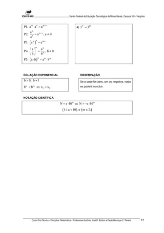 ............................................................. Centro Federal de Educação Tecnológica de Minas Gerais. Campus VIII - Varginha



P1. a m ⋅ a n = a m+ n
                                                                       2
                                                               4)   35 = 325
      am
P2.     n
          = a m−n , a ≠ 0
      a
P3. ( a m ) = a m⋅n
            n


           m
    a  am
P4.   = m , b ≠ 0
    b  b
P5. ( a ⋅ b ) = a m ⋅ b m
                m




EQUAÇÃO EXPONENCIAL                                                 OBSERVAÇÃO
b > 0, b ≠ 1                                                        Se a base for zero, um ou negativa, nada
b x1 = b x 2 ⇔ x1 = x 2                                             se poderá concluir.



NOTAÇÃO CIENTÍFICA

                                          N = a ⋅10 m ou N = −a ⋅10m
                                             (1 ≤ a < 10 ) e ( m ∈ ℤ )




       Curso Pro-Técnico - Disciplina: Matemática - Professores Antônio José B. Bottion e Paulo Henrique C. Pereira                              51
 