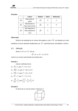 ............................................................. Centro Federal de Educação Tecnológica de Minas Gerais. Campus VIII - Varginha




Exemplos
                                          Leitura                     Radical             Índice                Radicando
                                       Raiz quinta de
                     5                                                   5                    5                      4
                         4                                                    4
                                           quatro
                                   Raiz terceira ou
                     3                                                    3                   3                      8
                         8                                                    8
                                 Raiz cúbica de oito
                                  Raiz segunda ou
                     2                                                    2                   2                      9
                         9        Raiz quadrada de                            9
                                            nove


Observação
                                                                                                            2
           Devido à raiz quadrada de um número não negativo a, isto é,                                          a , ser utilizada com muita
freqüência, é comum denotá-la simplesmente, por                                   a , suprimindo-se por comodidade, o índice 2.


6.3.       Definição
           Sendo      a ≥ 0 e n ∈ ℕ∗ , tem-se:
                                                     n
                                                         a = b ⇔ bn = a e b ≥ 0
onde b é um número real chamado raiz enésima de a.


Exemplo 1
           Usando a definição temos:

a)       9 = 3 , pois 32 = 9 e 3 ≥ 0
b)   3
         64 = 4 , pois 43 = 64 e 4 ≥ 0
c)   4
         16 = 2 , pois 2 4 = 16 e 2 ≥ 0
d)   1
         7 = 7 , pois 71 = 7 e 7 ≥ 0
                                   2
         4 2                 2  4 2
e)        = , pois             = e ≥0
         9 3                 3 9 3

Exemplo 2
                                                                                   3
           O volume de um cubo de aresta x é dado por x .




         Curso Pro-Técnico - Disciplina: Matemática - Professores Antônio José B. Bottion e Paulo Henrique C. Pereira                              53
 
