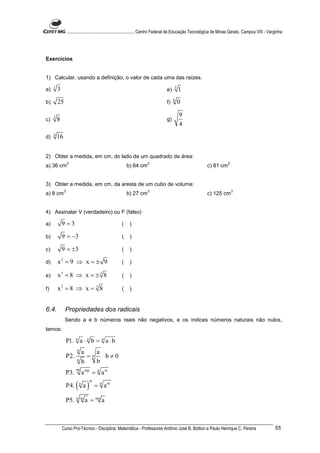 ............................................................. Centro Federal de Educação Tecnológica de Minas Gerais. Campus VIII - Varginha




Exercícios


1) Calcular, usando a definição, o valor de cada uma das raízes.
     1                                                                                  5
a)       3                                                                         e)       1
                                                                                        6
b)       25                                                                        f)       0

     3                                                                                      9
c)       8                                                                         g)
                                                                                            4
     4
d)       16


2) Obter a medida, em cm, do lado de um quadrado de área:
                  2                                                   2                                                   2
a) 36 cm                                                 b) 64 cm                                            c) 81 cm


3) Obter a medida, em cm, da aresta de um cubo de volume:
              3                                                       3                                                       3
a) 8 cm                                                  b) 27 cm                                            c) 125 cm


4) Assinalar V (verdadeiro) ou F (falso)

a)           9 =3                                    (    )

b)           9 = −3                                  (    )

c)           9 = ±3                                  (    )

d)       x2 = 9 ⇒ x = ± 9                            (    )

e)       x3 = 8 ⇒ x = ± 3 8                          (    )

f)       x3 = 8 ⇒ x = 3 8                            (    )


6.4.          Propriedades dos radicais
              Sendo a e b números reais não negativos, e os índices números naturais não nulos,
temos:

                  P1. n a ⋅ n b = n a ⋅ b
                        n
                                a na
                  P2.   n
                                  =   b≠0
                                b   b
                        np
                  P3.           a mp = n a m

                        ( a)
                                   m
                  P4.       n
                                       = n am

                  P5.   n m
                                 a = nm a



             Curso Pro-Técnico - Disciplina: Matemática - Professores Antônio José B. Bottion e Paulo Henrique C. Pereira                                55
 