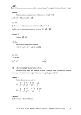 ............................................................. Centro Federal de Educação Tecnológica de Minas Gerais. Campus VIII - Varginha


Solução:
           Reduzindo os radicais ao mesmo índice, temos: mmc(6,4)=12

Sendo     12
                9 > 12 8 , temos      6
                                          3> 4 2.


Exercícios
                                                                        3        3           3
9) Escrever em ordem crescente os números                                   5,       2 e         9.
                                                                            4                    3
10) Escrever em ordem decrescente os números                                    5,       2 e         3.


Exemplo 10

           Calcular      3
                             2⋅ 3.


Solução:
           Reduzindo ao mesmo índice, temos:
            3
                2 ⋅ 3 = 6 22 ⋅ 6 33 = 6 22 ⋅ 33 = 6 108



Exercício
11) Calcular

                                                                                         3
a)   4
         2⋅ 3                                                                   b)
                                                                                     3
                                                                                         3


6.6.       Racionalização de denominadores
           Vejamos agora como, em algumas situações, podemos evitar a divisão por números
irracionais, minimizando assim os possíveis erros propagados pelos cálculos.


Exemplo 11
           Racionalizar o denominador de:

                    3    3⋅ 2    3⋅ 2 3⋅ 2
           a)          =       =      =
                     2    2⋅ 2     22   2

                     5   5 ⋅ 3 72    5 ⋅ 3 49 5 ⋅ 3 49
           b)          =           =         =
                    3
                      7 3 7 ⋅ 3 72     3 3
                                          7       7


Exercício
12) Racionalizar o denominador de:




          Curso Pro-Técnico - Disciplina: Matemática - Professores Antônio José B. Bottion e Paulo Henrique C. Pereira                             59
 