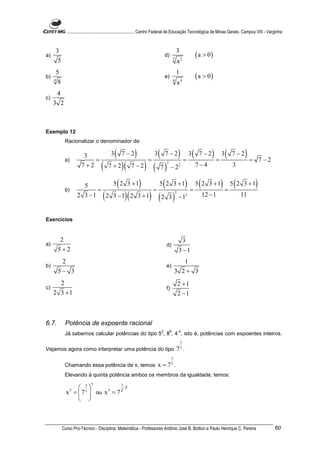 ............................................................. Centro Federal de Educação Tecnológica de Minas Gerais. Campus VIII - Varginha



     3                                                                                          3
a)                                                                                 d)
                                                                                            5
                                                                                                            ( a > 0)
      5                                                                                         a2
     5                                                                                          1
b)
     4
                                                                                   e)
                                                                                            6
                                                                                                            ( a > 0)
      8                                                                                         a4
         4
c)
     3 2



Exemplo 12
              Racionalizar o denominador de:


              a)
                          3
                              =
                                           3   (   7 −2   )        =
                                                                       3   (       7 −2         ) = 3(       7 −2   ) = 3(   7 −2   )=     7 −2
                         7 +2        (   7 +2      )(
                                                 ) ( 7) −2 7−4
                                                        7 −2                     3 2
                                                                                                2




                          5         5 ( 2 3 + 1)      5 ( 2 3 + 1) 5 ( 2 3 + 1) 5 ( 2 3 + 1)
              b)               =                    =             =            =
                          3 − 1 ( 2 3 − 1)( 2 3 + 1) ( 2 3 ) − 1       12 − 1               2
                     2                                                               11                 2




Exercícios


          2                                                                                      3
a)                                                                                 d)
         5+2                                                                                    3 −1
          2                                                                                    1
b)                                                                                 e)
         5− 3                                                                               3 2+ 3
       2                                                                                        2 +1
c)                                                                                 f)
     2 3 +1                                                                                     2 −1



6.7.          Potência de expoente racional
                                                                               2        6       -2
              Já sabemos calcular potências do tipo 5 , 8 , 4 , isto é, potências com expoentes inteiros.
                                                                                                    3
                                                                                                    5
Vejamos agora como interpretar uma potência do tipo                                             7 .
                                                                                        3
              Chamando essa potência de x, temos                           x = 75 .
              Elevando à quinta potência ambos os membros da igualdade, temos:
                              5
                    3
                                                   3
                                        ⋅5
               x =  7 5  ou x 5 = 7 5
                 5

                    



             Curso Pro-Técnico - Disciplina: Matemática - Professores Antônio José B. Bottion e Paulo Henrique C. Pereira                             60
 