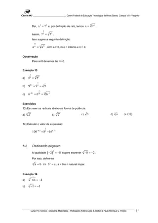 ............................................................. Centro Federal de Educação Tecnológica de Minas Gerais. Campus VIII - Varginha



                 Daí,       x 5 = 73 e, por definição de raiz, temos x = 5 73 .
                                   3
                 Assim,           7 = 5 73 .
                                   5


                 Isso sugere a seguinte definição:
                       m
                   a = n a m , com a > 0, m e n inteiros e n > 0.
                       n




Observação
                 Para a=0 devemos ter m>0.


Exemplo 13
             2
a)       5 3 = 3 52
                           1
b)       9   0,5
                   =9 = 9  2


                            −1
c)       6−0,1 = 6 10 = 10 6−1


Exercícios
13) Escrever os radicais abaixo na forma de potência.

a)
     4
         23                                    b)
                                                        6
                                                            28                    c)     3                               d)   3
                                                                                                                                  a       (a ≥ 0)


14) Calcular o valor da expressão:
                                       1
                           −0,5
                 100              + 8 − 160,75
                                       3




6.8.             Radicando negativo

                                           ( −2 )
                                                    3
                 A igualdade                            = −8 sugere escrever        3
                                                                                        −8 = −2 .
                 Por isso, define-se
                   n
                       a = b ⇔ b n = a , a < 0 e n natural ímpar.


Exemplo 14

a)       3
             −64 = −4
b)       5
             −1 = −1




             Curso Pro-Técnico - Disciplina: Matemática - Professores Antônio José B. Bottion e Paulo Henrique C. Pereira                                 61
 
