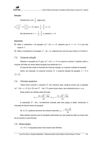 ............................................................. Centro Federal de Educação Tecnológica de Minas Gerais. Campus VIII - Varginha


Solução:
                                        1
        Substituindo x por                , segue que:
                                        2
        2
    1       1                  1 5
2 ⋅   − 5 ⋅   + c = 0 , isto é, − + c = 0 .
    2       2                  2 2
                                          1 5
        Daí devemos ter              c = − + e, portanto, c = 2.
                                          2 2

Exercícios

2) Obter o coeficiente c na equação ax 2 + bx + c = 0 , sabendo que a = 1, b = 2 e uma das
   raízes é -1.

3) Obter a constante p na equação x 2 − px = p , sabendo que uma de suas raízes é o número 2.


7.3.    Conjunto solução
        Resolver a equação do 2º grau                        ax 2 + bx + c = 0 no conjunto universo U significa obter o
conjunto de todas as raízes dessa equação que pertencem a U.
        O conjunto das raízes é chamado de conjunto solução, ou conjunto verdade da equação.

        Assim, por exemplo, no conjunto universo                               ℝ , o conjunto solução da equação x 2 = 4 é
{2, −2} .

7.4.    Fórmula resolutiva
        Tendo como universo o conjunto                           ℝ dos números reais, pode-se provar que a equação
ax 2 + bx + c = 0 ( a ≠ 0 ) com b 2 − 4ac ≥ 0 possui duas raízes, que indicaremos por x1 e x2.
        Estas podem ser obtidas pelas fórmulas:

                                           − b + b 2 − 4ac        − b − b 2 − 4ac
                                      x1 =                 e x2 =
                                                 2a                     2a
        A expressão              b 2 − 4ac , normalmente indicada pela letra grega ∆ (delta maiúscula), é
chamada de discriminante da equação.

                                                                                                      −b ± ∆
        Se      ∆ ≥ 0 , podemos escrever de maneira resumida x1,2 =                                          .
                                                                                                         2a
        Mais adiante veremos que há situações particulares em que podemos obter as raízes sem
ter de recorrer a essa fórmula.


7.5. Observações
            ∆ > 0 ⇔ A equação possui duas raízes reais distintas.


       Curso Pro-Técnico - Disciplina: Matemática - Professores Antônio José B. Bottion e Paulo Henrique C. Pereira                                64
 