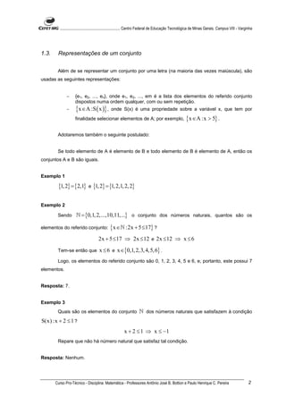 ............................................................. Centro Federal de Educação Tecnológica de Minas Gerais. Campus VIII - Varginha




1.3.    Representações de um conjunto


        Além de se representar um conjunto por uma letra (na maioria das vezes maiúscula), são
usadas as seguintes representações:


             −      {e1, e2, ..., en}, onde e1, e2, ..., em é a lista dos elementos do referido conjunto
                    dispostos numa ordem qualquer, com ou sem repetição.
             −      {x ∈A :S ( x )} , onde S(x) é uma propriedade sobre a variável x, que tem por
                    finalidade selecionar elementos de A; por exemplo,                              {x ∈A :x > 5} .

        Adotaremos também o seguinte postulado:


        Se todo elemento de A é elemento de B e todo elemento de B é elemento de A, então os
conjuntos A e B são iguais.


Exemplo 1

        {1, 2} = {2,1} e {1, 2} = {1, 2,1, 2, 2}

Exemplo 2

        Sendo       ℕ = {0,1, 2,...,10,11,...} o conjunto dos números naturais, quantos são os

elementos do referido conjunto:              {x ∈ℕ :2x + 5 ≤17} ?
                                     2x + 5 ≤ 17 ⇒ 2x ≤ 12 e 2x ≤ 12 ⇒ x ≤ 6
        Tem-se então que             x ≤ 6 e x ∈{0,1, 2,3, 4,5, 6} .
        Logo, os elementos do referido conjunto são 0, 1, 2, 3, 4, 5 e 6, e, portanto, este possui 7
elementos.


Resposta: 7.


Exemplo 3
        Quais são os elementos do conjunto ℕ dos números naturais que satisfazem à condição
S(x) :x + 2 ≤ 1 ?
                                                       x + 2 ≤ 1 ⇒ x ≤ −1
        Repare que não há número natural que satisfaz tal condição.


Resposta: Nenhum.




       Curso Pro-Técnico - Disciplina: Matemática - Professores Antônio José B. Bottion e Paulo Henrique C. Pereira                               2
 