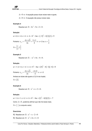 ............................................................. Centro Federal de Educação Tecnológica de Minas Gerais. Campus VIII - Varginha


          ∆ = 0 ⇔ A equação possui duas raízes reais e iguais.
          ∆ < 0 ⇔ A equação não possui raízes reais.


Exemplo 4

          Resolver em         ℝ : 2x 2 − 5x + 2 = 0 .

Solução:

                           ⇒ ∆ = b 2 − 4ac = ( −5 ) − 4 ( 2 )( 2 ) = 9
                                                                2
a = 2; b = -5; c = 2

                      −b ± ∆ 5 ± 3                1
Portanto    x1,2 =          =      ⇒ x = 2 ou x =
                         2a    4                  2
    1 
S =  , 2
    2 

Exemplo 5

          Resolver em         ℝ : − x 2 + 4x − 4 = 0 .

Solução:

                            ⇒ ∆ = b 2 − 4ac = ( 4 ) − 4 ( −1)( −4 ) = 0
                                                                2
a = -1; b = 4; c = -4

                      − b ± ∆ −4 ± 0
Portanto    x1,2 =           =       ⇒ x=2
                          2a   −2
Ambas as raízes são iguais a 2 (2 é raiz dupla)

S = {2}


Exemplo 6

          Resolver em         ℝ : x2 + x + 2 = 0 .

Solução:

                         ⇒ ∆ = b 2 − 4ac = (1) − 4 (1)( 2 ) = −7
                                                            2
a = 1; b = 1; c = 2

Como   ∆ < 0 , podemos afirmar que não há raízes reais.
S={    } (o conjunto vazio)

Exercícios

4) Resolver em ℝ : x 2 − x − 2 = 0
5) Resolver em ℝ : x 2 + 2x + 1 = 0


       Curso Pro-Técnico - Disciplina: Matemática - Professores Antônio José B. Bottion e Paulo Henrique C. Pereira                               65
 