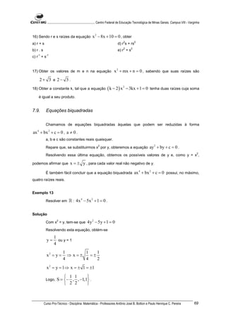 ............................................................. Centro Federal de Educação Tecnológica de Minas Gerais. Campus VIII - Varginha



16) Sendo r e s raízes da equação                     x 2 − 8x + 10 = 0 , obter
                                                                                   2          2
a) r + s                                                                     d) r s + rs
                                                                                   2      2
b) r . s                                                                     e) r + s
    -1      -1
c) r + s


17) Obter os valores de m e n na equação                                  x 2 + mx + n = 0 , sabendo que suas raízes são
     2+ 3 e 2− 3 .
18) Obter a constante k, tal que a equação                          ( k − 2 ) x 2 − 3kx + 1 = 0            tenha duas raízes cuja soma

    é igual a seu produto.


7.9.        Equações biquadradas


            Chamamos de equações biquadradas àquelas que podem ser reduzidas à forma

ax 4 + bx 2 + c = 0 , a ≠ 0 .
            a, b e c são constantes reais quaisquer.
                                                           2
            Repare que, se substituirmos x por y, obteremos a equação                                      ay 2 + by + c = 0 .
                                                                                                                                                      2
            Resolvendo essa última equação, obtemos os possíveis valores de y e, como y = x ,

podemos afirmar que              x = ± y , para cada valor real não negativo de y.

            É também fácil concluir que a equação biquadrada                                  ax 4 + bx 2 + c = 0 possui, no máximo,
quatro raízes reais.


Exemplo 13

            Resolver em         ℝ : 4x 4 − 5x 2 + 1 = 0 .

Solução
                     2
            Com x = y, tem-se que                4y 2 − 5y + 1 = 0
            Resolvendo esta equação, obtém-se
                  1
             y=     ou y = 1
                  4
                           1       1    1
             x2 = y =        ⇒ x=±   =±
                           4       4    2
             x 2 = y = 1⇒ x = ± 1 = ±1

                          1 1      
            Logo,    S = − , , −1,1 .
                          2 2      



           Curso Pro-Técnico - Disciplina: Matemática - Professores Antônio José B. Bottion e Paulo Henrique C. Pereira                             69
 