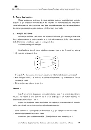 ............................................................. Centro Federal de Educação Tecnológica de Minas Gerais. Campus VIII - Varginha




8. Teoria das funções
       Muitas, ao observar fenômenos da nossa realidade, podemos caracterizar dois conjuntos
e alguma lei que associa os elementos de um dos conjuntos aos elementos do outro. Uma análise
destas três coisas, os dois conjuntos e a lei, pode esclarecer detalhes sobre a interdependência
dos elementos destes conjuntos e descrever o fenômeno em observação.


8.1. Função de A em B
       Dados dois conjuntos A e B, vimos, na Teoria dos Conjuntos, que uma relação de A em B
é um conjunto qualquer de pares ordenados (x, y), onde x é um elemento de A e y é um elemento
de B. Chamemos, em cada par (x,y), y de conseqüente de x.
       Adotaremos a seguinte definição:


       Uma função de A em B é uma relação em que para cada x,                                             x ∈ A , existe um único y,
y ∈ B , que seja conseqüente de x.




− O conjunto A é chamado de domínio de f, e o conjunto B é chamado de contradomínio de f.
− Nas condições acima, x é chamado de variável independente, e y é chamado de variável
   dependente (de x).
− Diz-se também que y é uma função de x.


Exemplo 1


       Seja T um conjunto de pessoas num dado instante e seja                                          ℕ o conjunto dos números
naturais. Ao associar a cada elemento de T a sua idade (que é um número natural), fica
estabelecida uma função de T em                 ℕ.
       Repare que é possível, talvez até provável, que haja em T várias pessoas com a mesma
idade, mas há, pelo menos, dois aspectos matemáticos importantes:


− a todo elemento de T corresponde um elemento de                               ℕ , já que toda pessoa tem uma idade;
− nenhuma pessoa tem duas ou mais idades.
       Em resumo, para cada elemento x de T, corresponde um único elemento y de                                                  ℕ.


      Curso Pro-Técnico - Disciplina: Matemática - Professores Antônio José B. Bottion e Paulo Henrique C. Pereira                             71
 