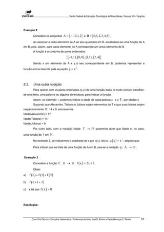 ............................................................. Centro Federal de Educação Tecnológica de Minas Gerais. Campus VIII - Varginha




Exemplo 2

           Considere os conjuntos               A = {−1, 0,1, 2} e B = {0,1, 2,3, 4,5} .
           Ao associar a cada elemento de A ao seu quadrado em B, estabelece-se uma função de A
em B, pois, assim, para cada elemento de A corresponde um único elemento de B.
           A função é o conjunto de pares ordenados:

                                                    {( −1,1) , ( 0, 0 ) , (1,1) , ( 2, 4 )}
           Sendo x um elemento de A e y o seu correspondente em B, podemos representar a

função acima descrita pela equação                     y = x2 .



8.2.       Uma outra notação
           Para operar com os pares ordenados (x,y) de uma função dada, é muito comum escolher-
se uma letra, uma palavra ou alguma abreviatura, para indicar a função.
           Assim, no exemplo 1, podemos indicar a idade de cada pessoa x,                                         x ∈ T , por Idade(x).
           Supondo que Alexandre, Tatiana e Juliana sejam elementos de T e que suas idades sejam
respectivamente 17, 14 e 9, escrevemos:
Idade(Alexandre) = 17
Idade(Tatiana) = 14
Idade(Juliana) = 9
           Por outro lado, com a notação Idade:                          T → ℕ queremos dizer que Idade é, no caso,
uma função de T em             ℕ.
           No exemplo 2, se indicarmos o quadrado de x por q(x), isto é,                                   q ( x ) = x 2 , seguirá que:
           Para indicar que se trata de uma função de A em B, usa-se a notação                                          q: A → B.


Exemplo 3

           Considere a função             f : ℝ → ℝ , f ( x ) = 2x + 3 .
           Obter:

a)     f ( 0 ) + f (1) + f ( 2 )

b)     f ( 0 + 1 + 2)

c)   x tal que     f (x) = 0



Resolução:




         Curso Pro-Técnico - Disciplina: Matemática - Professores Antônio José B. Bottion e Paulo Henrique C. Pereira                              72
 