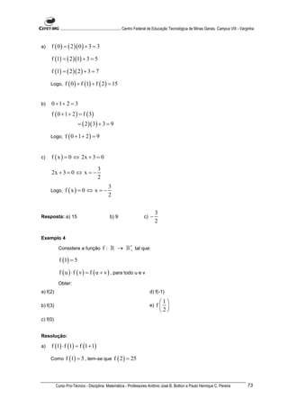 ............................................................. Centro Federal de Educação Tecnológica de Minas Gerais. Campus VIII - Varginha



a)   f ( 0 ) = ( 2 )( 0 ) + 3 = 3

     f (1) = ( 2 )(1) + 3 = 5

     f (1) = ( 2 )( 2 ) + 3 = 7

     Logo,     f ( 0 ) + f (1) + f ( 2 ) = 15


b)   0 +1+ 2 = 3
     f ( 0 + 1 + 2 ) = f ( 3)
                        = ( 2 )( 3 ) + 3 = 9

     Logo,     f ( 0 + 1 + 2) = 9


c)   f ( x ) = 0 ⇔ 2x + 3 = 0

                                       3
     2x + 3 = 0 ⇔ x = −
                                       2
                                              3
     Logo,     f (x) = 0 ⇔ x = −
                                              2


                                                                                  3
Resposta: a) 15                                b) 9                     c)   −
                                                                                  2

Exemplo 4

           Considere a função              f : ℝ → ℝ ∗ tal que:
                                                     +


            f (1) = 5

            f ( u ) ⋅ f ( v ) = f ( u + v ) , para todo u e v
           Obter:
a) f(2)                                                                      d) f(-1)

                                                                                   1
b) f(3)                                                                      e)   f 
                                                                                   2
c) f(0)


Resolução:

a)   f (1) ⋅ f (1) = f (1 + 1)

     Como       f (1) = 5 , tem-se que f ( 2 ) = 25



          Curso Pro-Técnico - Disciplina: Matemática - Professores Antônio José B. Bottion e Paulo Henrique C. Pereira                             73
 
