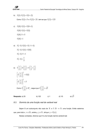 ............................................................. Centro Federal de Educação Tecnológica de Minas Gerais. Campus VIII - Varginha



b)     f (1) ⋅ f ( 2 ) = f (1 + 2 )

     Como      f (1) = 5 e f ( 2 ) = 25 , tem-se que f ( 3) = 125


c)     f ( 0 ) ⋅ f (1) = f ( 0 + 1)

       f ( 0 ) ⋅ f (1) = f (1)

       f ( 0) ⋅ 5 = 5

       f ( 0) = 1


d)     f ( −1) ⋅ f (1) = f ( −1 + 1)

       f ( −1) ⋅ f (1) = f ( 0 )

       f ( −1) ⋅ 5 = 1

                    1
       f ( −1) =
                    5


         1 1       1 1
e)     f  ⋅f   = f  + 
         2 2       2 2
                   2
         1 
       f  2   = f (1)
         
                   2
         1 
       f  2   = 5
         
                 1                                   1
     Como      f   ∈ ℝ∗ , segue que
                        +                             f = 5
                 2                                   2


Resposta: a) 25                                b) 125                   c) 1                     d) 1/5                   e)    5


8.3.       Domínio de uma função real de variável real


           Sejam D um subconjunto não vazio de                             ℝ e f : D → ℝ uma função. Então sabemos
que, para todo x,         x ∈ D , existe y, y ∈ ℝ , tal que y = f ( x ) .
           Nestas condições, diremos que f é uma função real de variável real.




         Curso Pro-Técnico - Disciplina: Matemática - Professores Antônio José B. Bottion e Paulo Henrique C. Pereira                              74
 