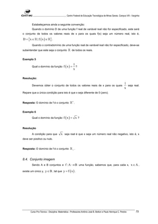 ............................................................. Centro Federal de Educação Tecnológica de Minas Gerais. Campus VIII - Varginha


        Estabeleçamos ainda a seguinte convenção:
        Quando o domínio D de uma função f real de variável real não for especificado, este será
o conjunto de todos os valores reais de x para os quais f(x) seja um número real, isto é,

D = {x ∈ ℝ | f ( x ) ∈ ℝ} .
        Quando o contradomínio de uma função real de variável real não for especificado, deve-se
subentender que este seja o conjunto                   ℝ de todos os reais.

Exemplo 5
                                                             1
        Qual o domínio da função                 f (x) =       ?
                                                             x

Resolução:
                                                                                                                                 1
        Devemos obter o conjunto de todos os valores reais de x para os quais                                                      seja real.
                                                                                                                                 x
Repare que a única condição para isto é que x seja diferente de 0 (zero).


Resposta: O domínio de f é o conjunto                    ℝ∗ .

Exemplo 6

        Qual o domínio da função                 f (x) = x ?


Resolução

        A condição para que                  x seja real é que x seja um número real não negativo, isto é, x
deve ser positivo ou nulo.


Resposta: O domínio de f é o conjunto                    ℝ+ .


8.4. Conjunto imagem
        Sendo A e B conjuntos e                    f :A → B uma função, sabemos que, para cada x, x ∈ A ,
existe um único y,      y ∈ B , tal que y = f ( x ) .




      Curso Pro-Técnico - Disciplina: Matemática - Professores Antônio José B. Bottion e Paulo Henrique C. Pereira                              75
 