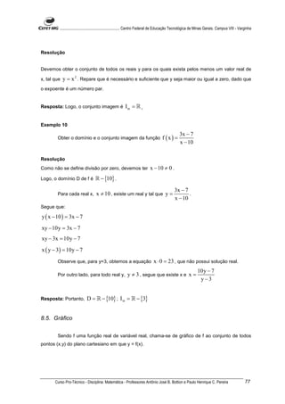 ............................................................. Centro Federal de Educação Tecnológica de Minas Gerais. Campus VIII - Varginha




Resolução


Devemos obter o conjunto de todos os reais y para os quais exista pelos menos um valor real de

x, tal que   y = x 2 . Repare que é necessário e suficiente que y seja maior ou igual a zero, dado que
o expoente é um número par.


Resposta: Logo, o conjunto imagem é                     Im = ℝ +


Exemplo 10
                                                                                                3x − 7
        Obter o domínio e o conjunto imagem da função                               f (x) =
                                                                                                x − 10

Resolução
Como não se define divisão por zero, devemos ter                           x − 10 ≠ 0 .
Logo, o domínio D de f é           ℝ − {10} .

                                                                                            3x − 7
        Para cada real x,          x ≠ 10 , existe um real y tal que y =                           .
                                                                                            x − 10
Segue que:

y ( x − 10 ) = 3x − 7
xy − 10y = 3x − 7
xy − 3x = 10y − 7
x ( y − 3) = 10y − 7
        Observe que, para y=3, obtemos a equação                             x ⋅ 0 = 23 , que não possui solução real.
                                                                                                             10y − 7
        Por outro lado, para todo real y,                 y ≠ 3 , segue que existe x e x =
                                                                                                              y−3


Resposta: Portanto,         D = ℝ − {10} ; I m = ℝ − {3}


8.5. Gráfico


        Sendo f uma função real de variável real, chama-se de gráfico de f ao conjunto de todos
pontos (x,y) do plano cartesiano em que y = f(x).




       Curso Pro-Técnico - Disciplina: Matemática - Professores Antônio José B. Bottion e Paulo Henrique C. Pereira                             77
 