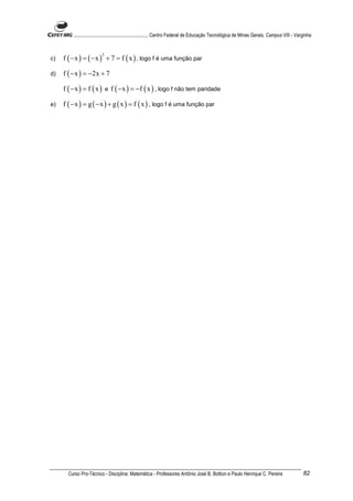 ............................................................. Centro Federal de Educação Tecnológica de Minas Gerais. Campus VIII - Varginha



     f ( − x ) = ( − x ) + 7 = f ( x ) , logo f é uma função par
                         2
c)

d)   f ( − x ) = −2x + 7

     f ( − x ) = f ( x ) e f ( − x ) = −f ( x ) , logo f não tem paridade

e)   f ( − x ) = g ( − x ) + g ( x ) = f ( x ) , logo f é uma função par




       Curso Pro-Técnico - Disciplina: Matemática - Professores Antônio José B. Bottion e Paulo Henrique C. Pereira                             82
 